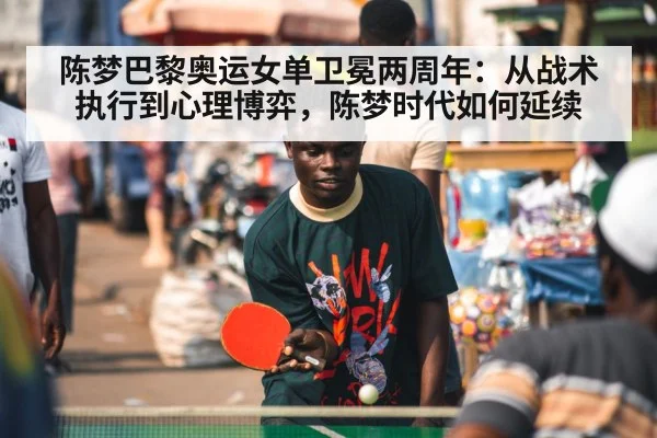 陈梦巴黎奥运女单卫冕两周年:从战术执行到心理博弈,陈梦时代如何延续